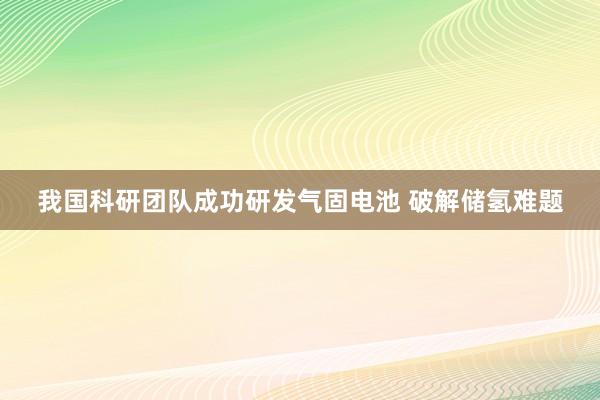 我国科研团队成功研发气固电池 破解储氢难题