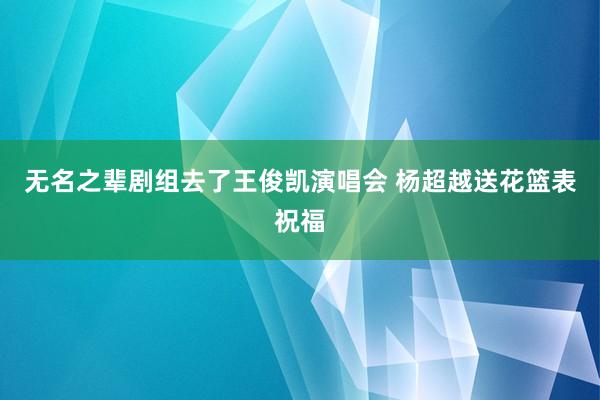 无名之辈剧组去了王俊凯演唱会 杨超越送花篮表祝福