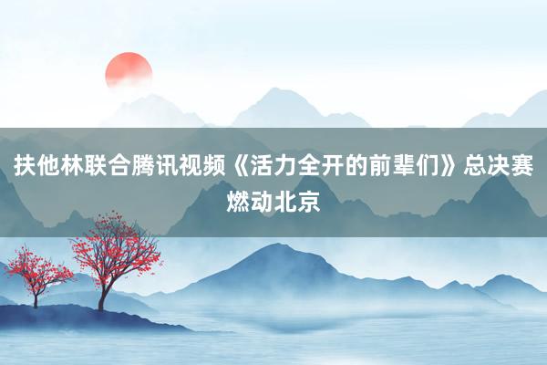 扶他林联合腾讯视频《活力全开的前辈们》总决赛燃动北京