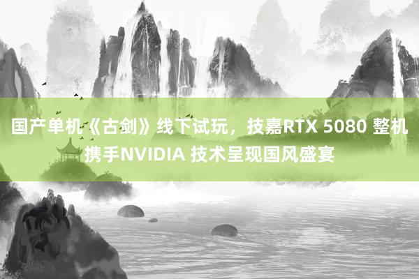 国产单机《古剑》线下试玩，技嘉RTX 5080 整机携手NVIDIA 技术呈现国风盛宴